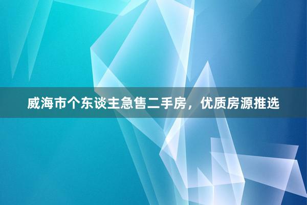 威海市个东谈主急售二手房，优质房源推选