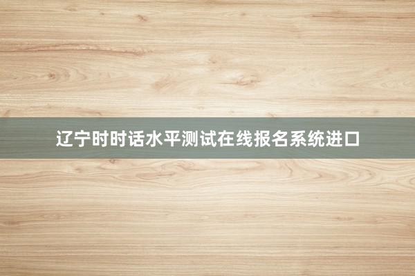 辽宁时时话水平测试在线报名系统进口