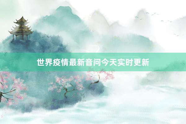 世界疫情最新音问今天实时更新
