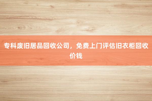 专科废旧居品回收公司，免费上门评估旧衣柜回收价钱