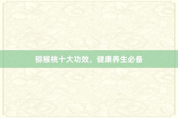 猕猴桃十大功效，健康养生必备