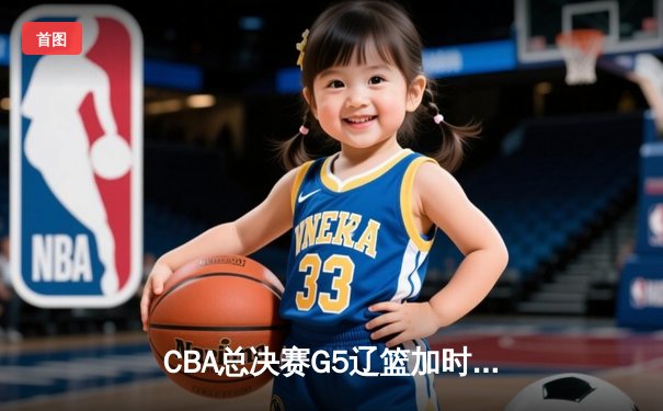 CBA总决赛G5辽篮加时逆转广东 赵继伟37+8+7夺赛点