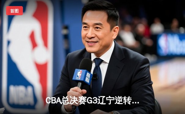 CBA总决赛G3辽宁逆转广厦夺赛点 赵继伟28+6张镇麟制胜封盖