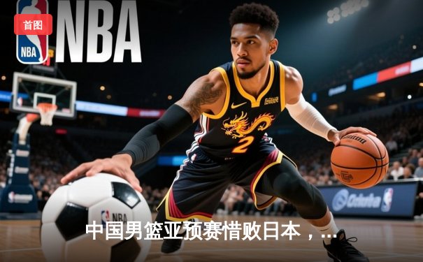 中国男篮亚预赛惜败日本，胡金秋空砍23分难救主