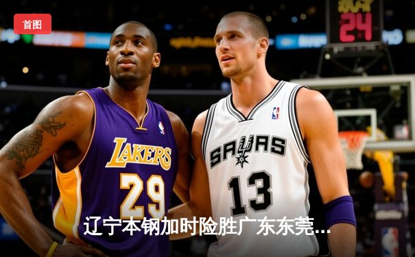 辽宁本钢加时险胜广东东莞大益 CBA半决赛上演史诗级对决