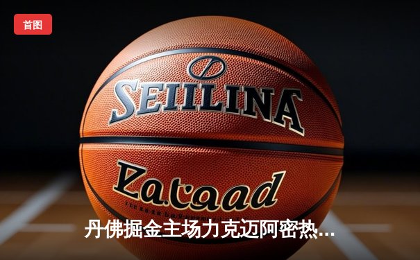 丹佛掘金主场力克迈阿密热火，约基奇全能表现率队取关键胜利