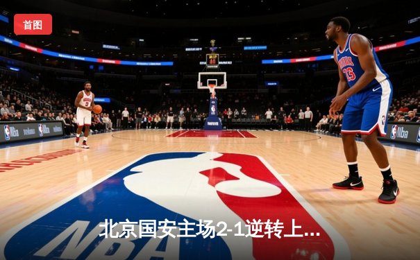 北京国安主场2-1逆转上海申花，张玉宁梅开二度引爆工人体育场