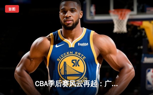 CBA季后赛风云再起：广东队加时鏖战力克辽宁，易建联关键三分锁定胜局